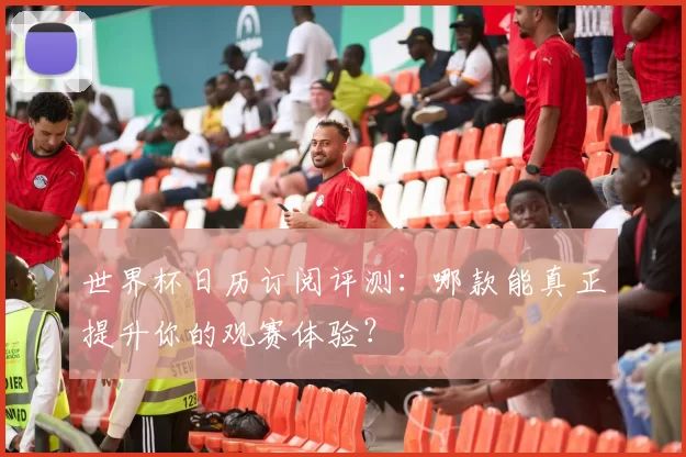 世界杯日历订阅评测:哪款能真正提升你的观赛体验?