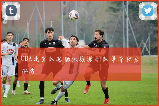 CBA北京队客场挑战深圳队争夺积分排名