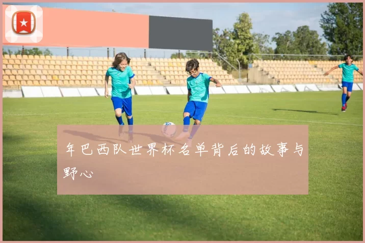 年巴西队世界杯名单背后的故事与野心