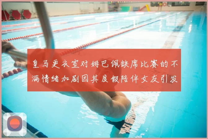 皇马更衣室对姆巴佩缺席比赛的不满情绪加剧因其度假陪伴女友引发争议