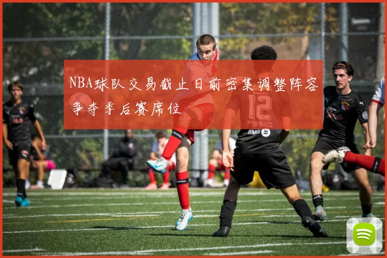 NBA球队交易截止日前密集调整阵容争夺季后赛席位