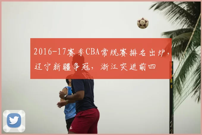 2016-17赛季CBA常规赛排名出炉，辽宁新疆争冠，浙江突进前四