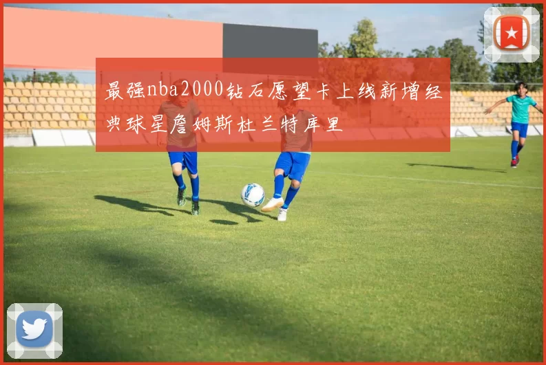 最强nba2000钻石愿望卡上线新增经典球星詹姆斯杜兰特库里