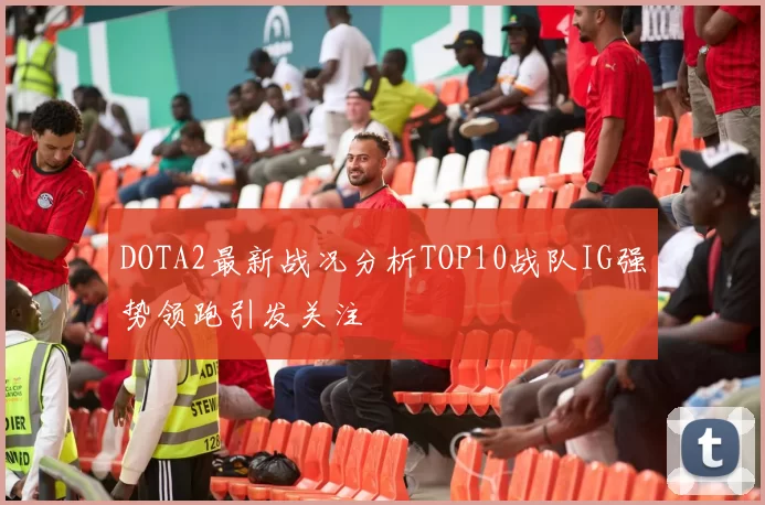 DOTA2最新战况分析TOP10战队IG强势领跑引发关注