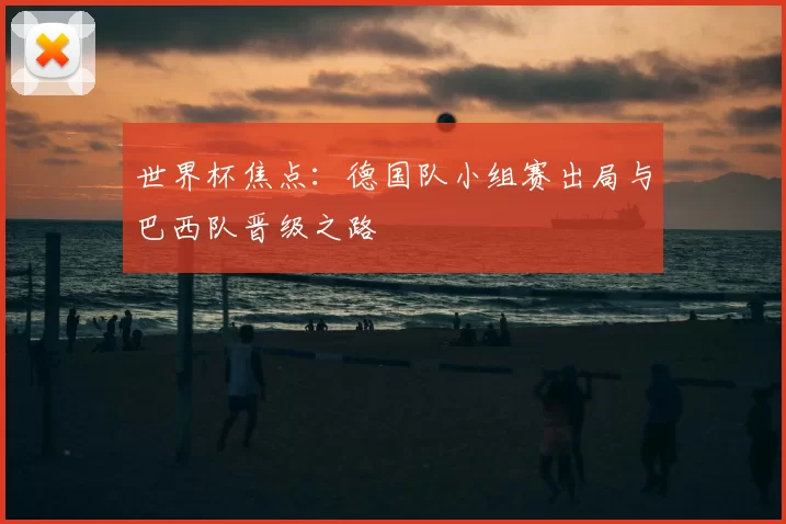 世界杯焦点:德国队小组赛出局与巴西队晋级之路