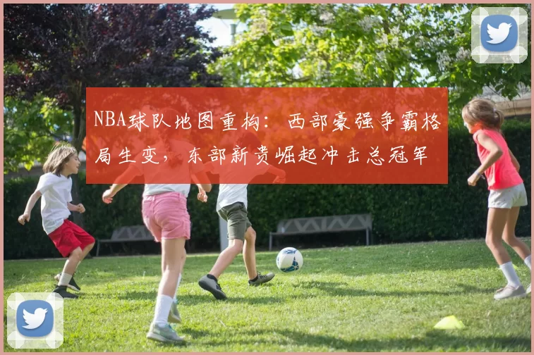NBA球队地图重构:西部豪强争霸格局生变,东部新贵崛起冲击总冠军