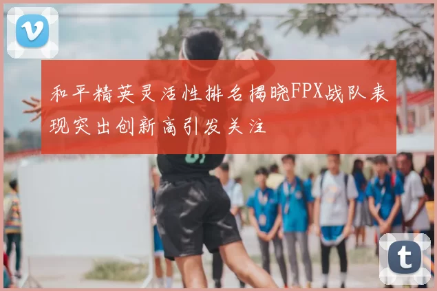 和平精英灵活性排名揭晓FPX战队表现突出创新高引发关注