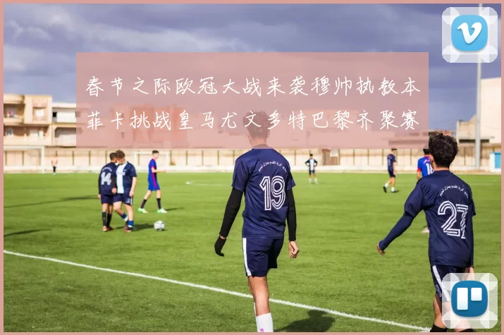 春节之际欧冠大战来袭穆帅执教本菲卡挑战皇马尤文多特巴黎齐聚赛场