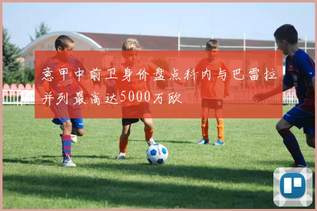 意甲中前卫身价盘点科内与巴雷拉并列最高达5000万欧