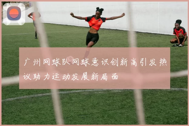 广州网球队网球意识创新高引发热议助力运动发展新局面