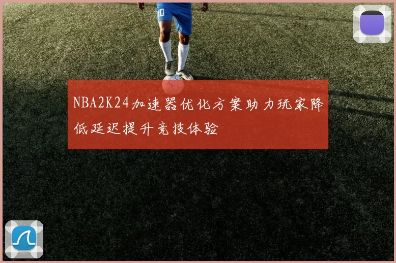 NBA2K24加速器优化方案助力玩家降低延迟提升竞技体验