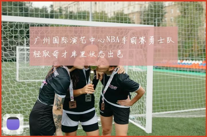广州国际演艺中心NBA季前赛勇士队轻取奇才库里状态出色