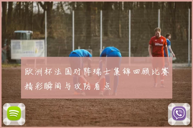 欧洲杯法国对阵瑞士集锦回顾比赛精彩瞬间与攻防看点
