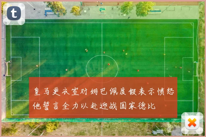 皇马更衣室对姆巴佩度假表示愤怒他誓言全力以赴迎战国家德比