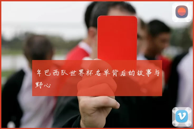 年巴西队世界杯名单背后的故事与野心