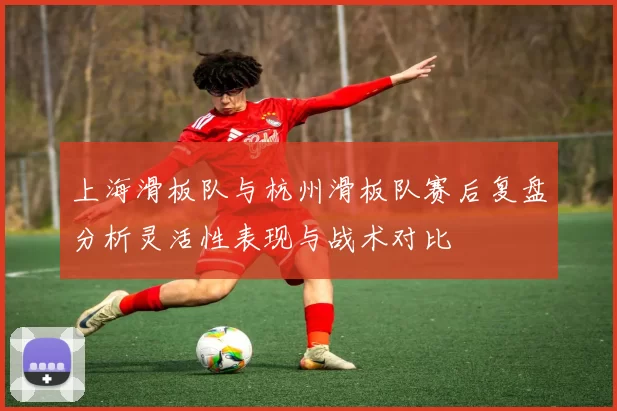 上海滑板队与杭州滑板队赛后复盘分析灵活性表现与战术对比