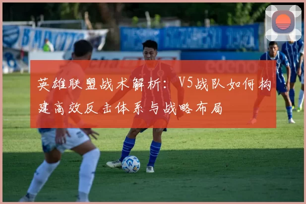 英雄联盟战术解析:V5战队如何构建高效反击体系与战略布局