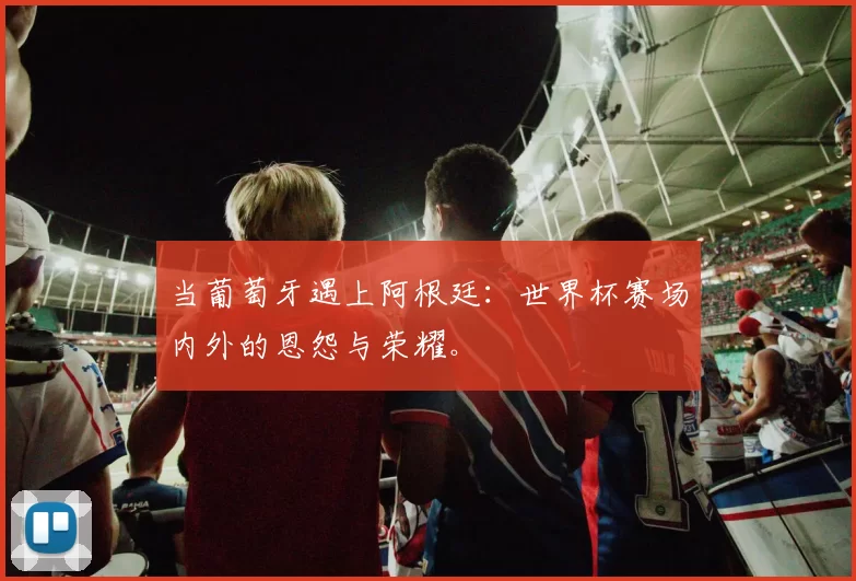 当葡萄牙遇上阿根廷:世界杯赛场内外的恩怨与荣耀。