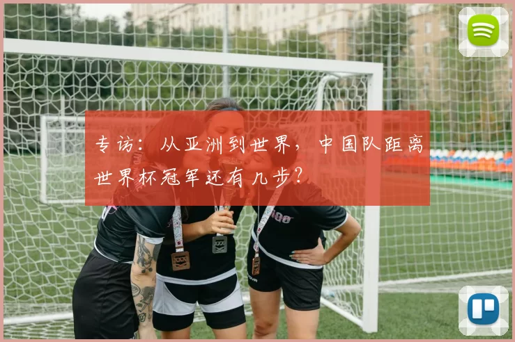 专访：从亚洲到世界，中国队距离世界杯冠军还有几步？