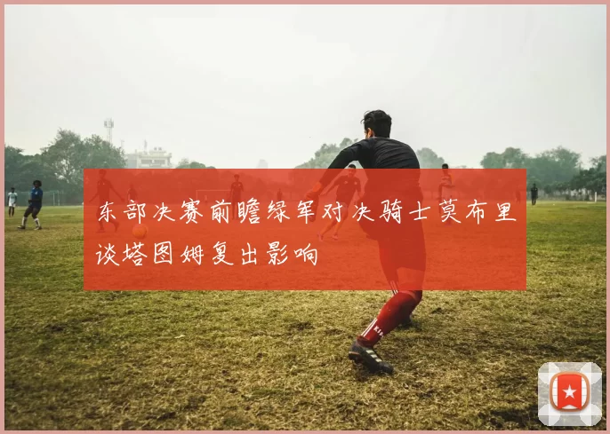 东部决赛前瞻绿军对决骑士莫布里谈塔图姆复出影响