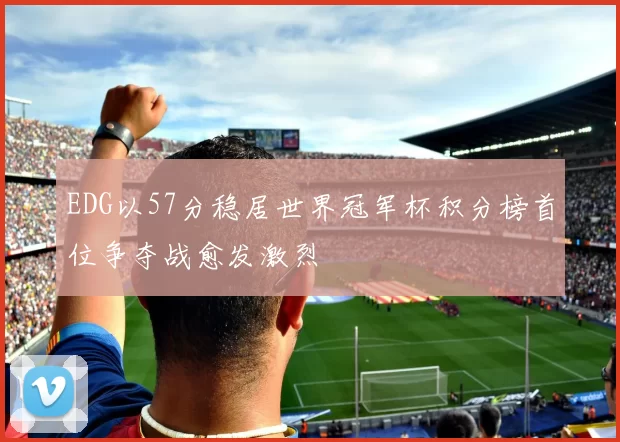 EDG以57分稳居世界冠军杯积分榜首位争夺战愈发激烈