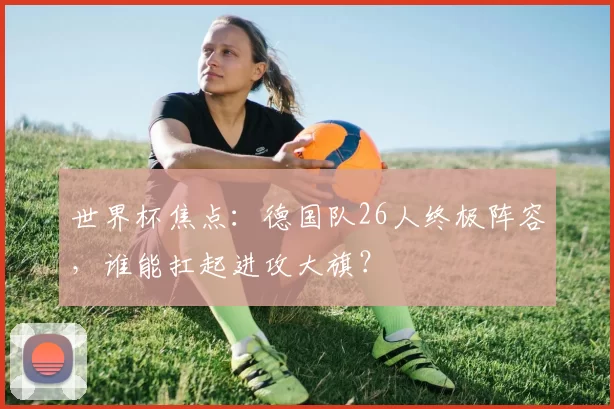 世界杯焦点:德国队26人终极阵容,谁能扛起进攻大旗?