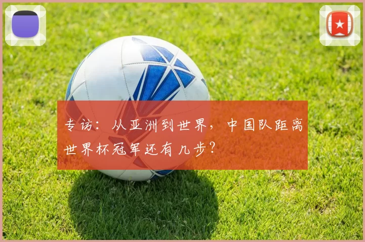 专访:从亚洲到世界,中国队距离世界杯冠军还有几步?
