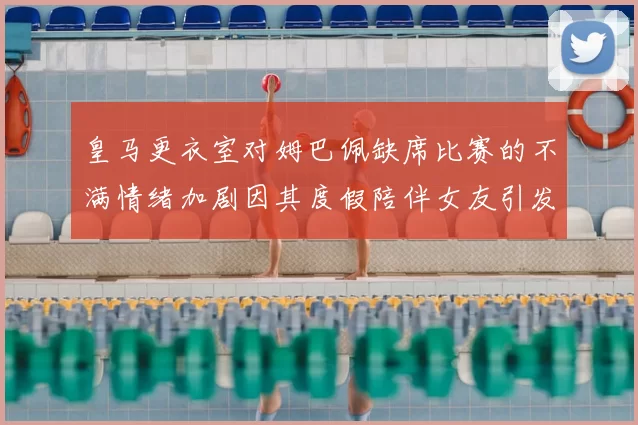 皇马更衣室对姆巴佩缺席比赛的不满情绪加剧因其度假陪伴女友引发争议