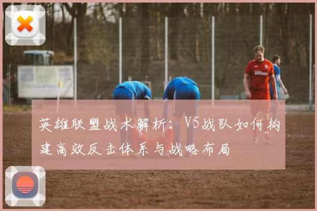 英雄联盟战术解析:V5战队如何构建高效反击体系与战略布局