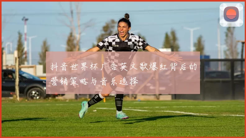 抖音世界杯广告英文歌爆红背后的营销策略与音乐选择