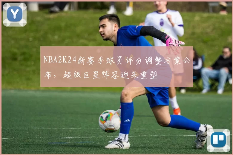 NBA2K24新赛季球员评分调整方案公布,超级巨星阵容迎来重塑