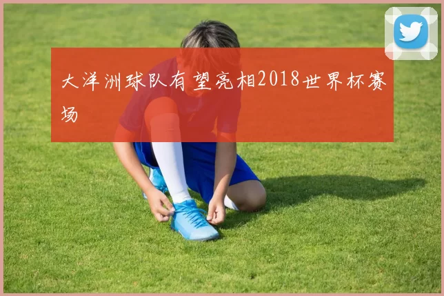 大洋洲球队有望亮相2018世界杯赛场