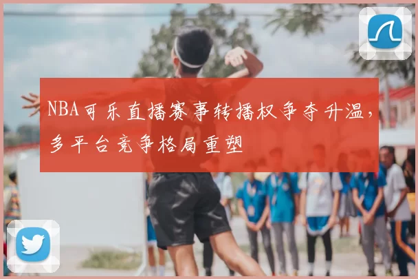 NBA可乐直播赛事转播权争夺升温，多平台竞争格局重塑