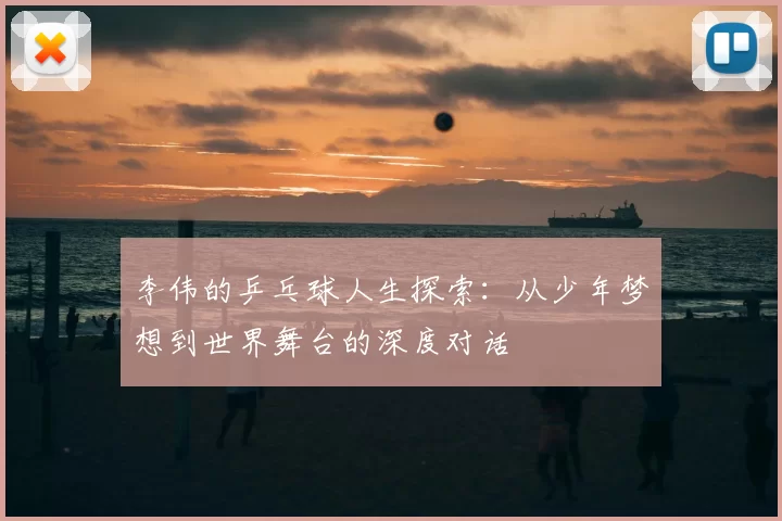 李伟的乒乓球人生探索:从少年梦想到世界舞台的深度对话