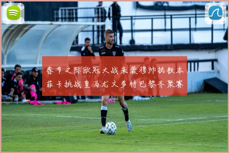春节之际欧冠大战来袭穆帅执教本菲卡挑战皇马尤文多特巴黎齐聚赛场