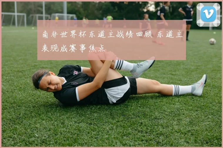 南非世界杯东道主战绩回顾 东道主表现成赛事焦点