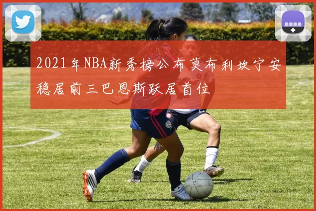 2021年NBA新秀榜公布莫布利坎宁安稳居前三巴恩斯跃居首位