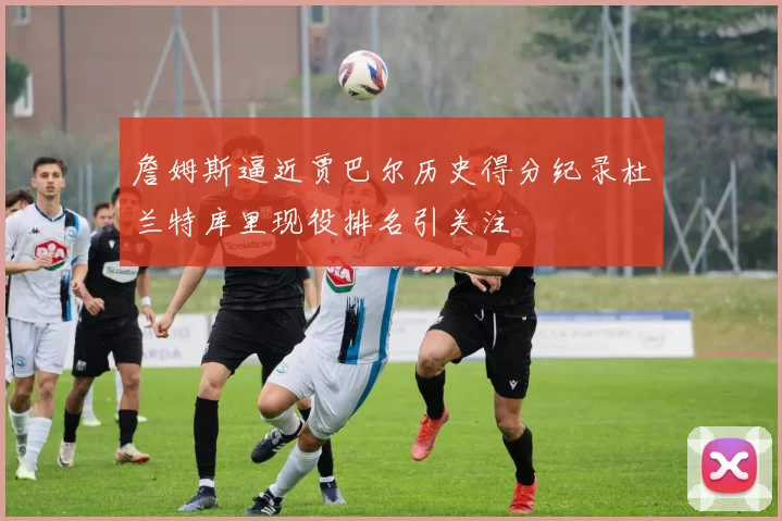 詹姆斯逼近贾巴尔历史得分纪录杜兰特库里现役排名引关注