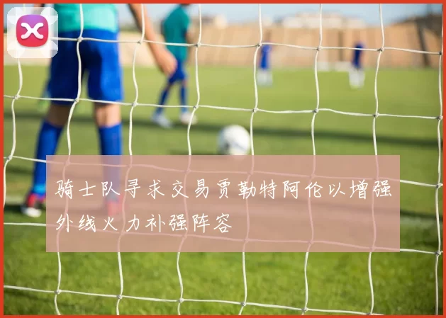 骑士队寻求交易贾勒特阿伦以增强外线火力补强阵容