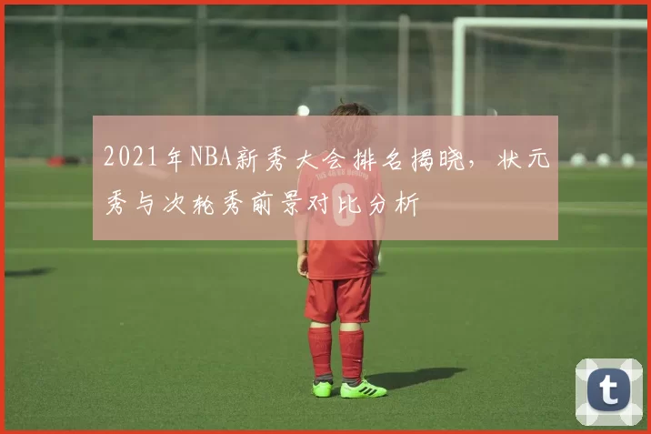 2021年NBA新秀大会排名揭晓，状元秀与次轮秀前景对比分析