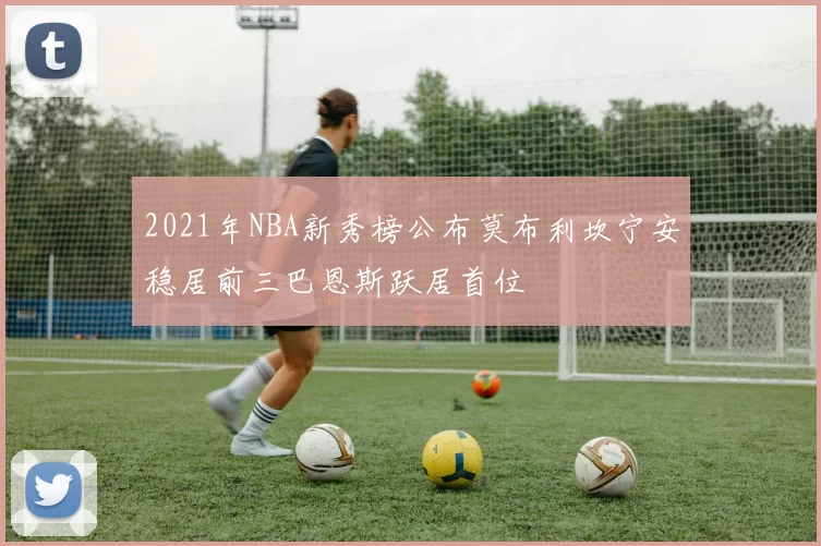 2021年NBA新秀榜公布莫布利坎宁安稳居前三巴恩斯跃居首位