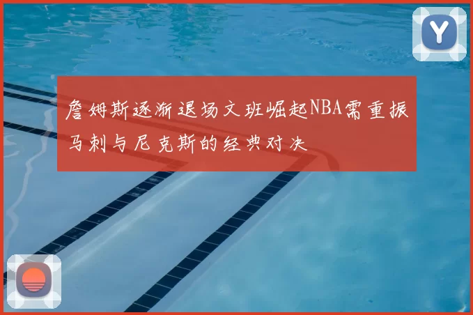 詹姆斯逐渐退场文班崛起NBA需重振马刺与尼克斯的经典对决