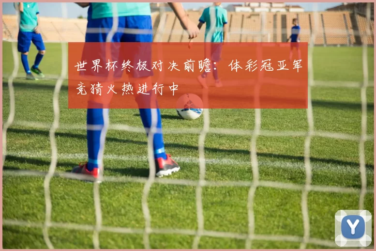 世界杯终极对决前瞻:体彩冠亚军竞猜火热进行中