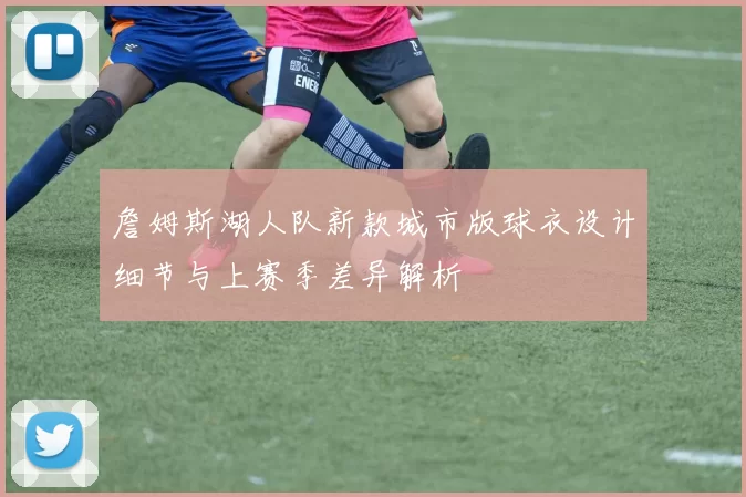 詹姆斯湖人队新款城市版球衣设计细节与上赛季差异解析