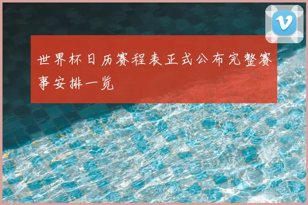 世界杯日历赛程表正式公布完整赛事安排一览