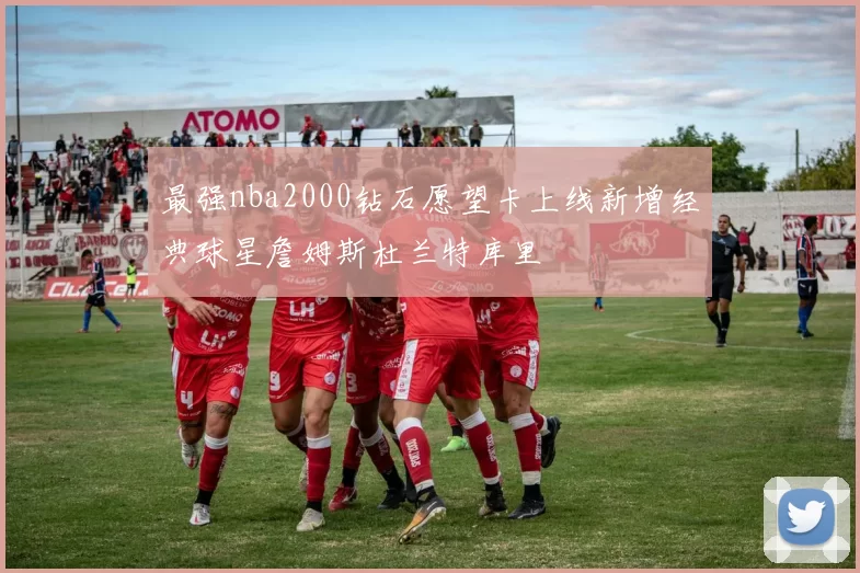 最强nba2000钻石愿望卡上线新增经典球星詹姆斯杜兰特库里