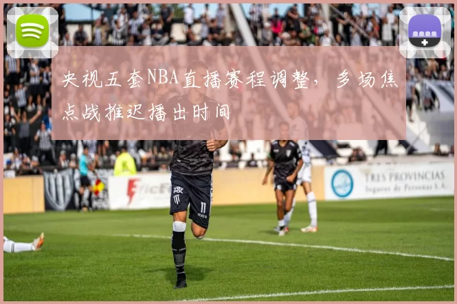 央视五套NBA直播赛程调整,多场焦点战推迟播出时间