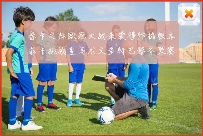 春节之际欧冠大战来袭穆帅执教本菲卡挑战皇马尤文多特巴黎齐聚赛场