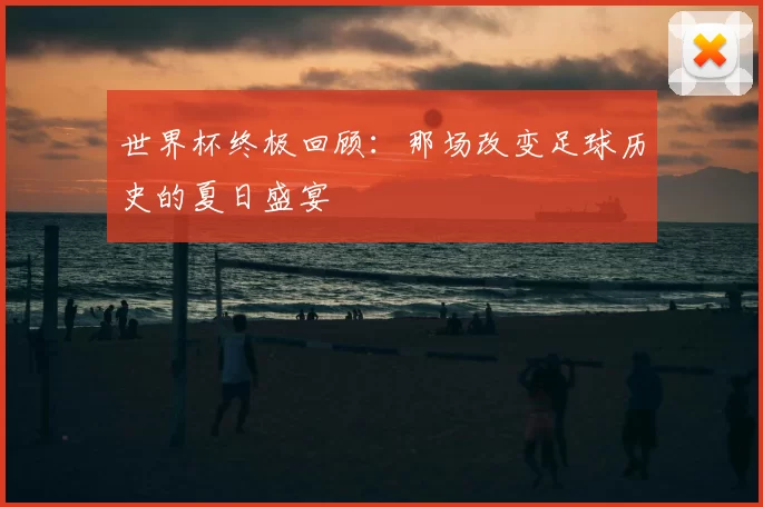 世界杯终极回顾：那场改变足球历史的夏日盛宴