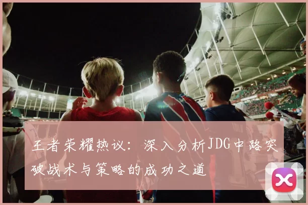 王者荣耀热议：深入分析JDG中路突破战术与策略的成功之道